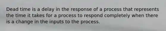 Dead time is a delay in the response of a process that represents the time it takes for a process to respond completely when there is a change in the inputs to the process.