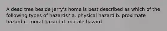 A dead tree beside Jerry's home is best described as which of the following types of hazards? a. physical hazard b. proximate hazard c. moral hazard d. morale hazard