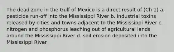 The dead zone in the Gulf of Mexico is a direct result of (Ch 1) a. pesticide run-off into the Mississippi River b. industrial toxins released by cities and towns adjacent to the Mississippi River c. nitrogen and phosphorus leaching out of agricultural lands around the Mississippi River d. soil erosion deposited into the Mississippi River