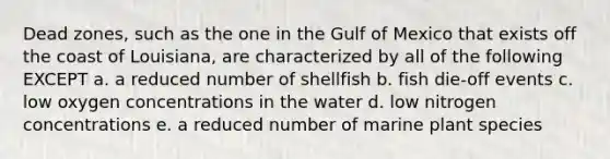 Dead zones, such as the one in the Gulf of Mexico that exists off the coast of Louisiana, are characterized by all of the following EXCEPT a. a reduced number of shellfish b. fish die-off events c. low oxygen concentrations in the water d. low nitrogen concentrations e. a reduced number of marine plant species