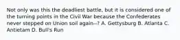 Not only was this the deadliest battle, but it is considered one of the turning points in the Civil War because the Confederates never stepped on Union soil again--? A. Gettysburg B. Atlanta C. Antietam D. Bull's Run