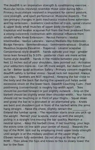 The deadlift is an imperative strength & conditioning exercise. - Muscular forces involved resemble those used during ADLs. - Primary musculature involved is important for correct posture, core strength, and sport performance. Muscular Aspects - The two primary changes in joint mechanics involve knee extension and hip extension. - Isometric contraction of trunk, spinal column & upper body what muscles of upper body contract? Lats, trapezius and levator scapulae Pull from the floor produced from a strong concentric contraction with minimal influence from stretch reflex Knee Extension: - Rectus Femoris - Vastus Intermedias - Vastus Lateralis - Vastus Medialis Hip Extension: - Biceps Femoris - Semitendinosus - Semimembranosus - Gluetus Maximus Scapula Elevation - Trapezius - Levator scapulae Conventional-style deadlift: - hands outside your legs - greater torso lean forward by 5-10% - posterior chain are more active Sumo-style deadlift: - hands in the middle between your legs - feet 12 inches out of your shoulders, toes pointed out - Activates your adductors more-so - Can lift more weight, bar doesn't travel as far - Better quad activation Safety - Primary concern regarding deadlift safety is lumbar stress - Squat rack not required. Always use clips. - Spotters are NOT required. - Keeping the bar close to the body and the back flat during the upward pull helps avoid excessive strain on the lower back. Deadlift Coaching Cues - Feet positioning (conventional) is roughly hip-width apart. - Toes should be pointed forward or just slightly outward. - Grip on the barbell should be slightly wider than shoulder-width. - Your hands should not be touching or in front of your thighs. - Squat down and grasp the bar w/ a pronated or an alternated grip. - Knees are bent and shoulders just in front of the barbell while the arms hang straight. - Raise the chest, slightly retract the ___________. - Extend the lumbar spine. - The repetition starts once you pick up the weight - Retract your scapula, stand up with the weight, pulling in a straight line moving the bar quickly. Maintain a neutral spine. - Keep the barbell close, if not touching, your legs the entire time (in line with your center of mass). - Towards the top of the ROM, lock out by employing more upper body strength until weight is at the midway position of the upper thigh. - Elbows remain fully extended. Do not shrug at the top of the ROM. - Then allow the hips and knees to flex to slowly lower the bar to the floor.