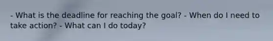 - What is the deadline for reaching the goal? - When do I need to take action? - What can I do today?