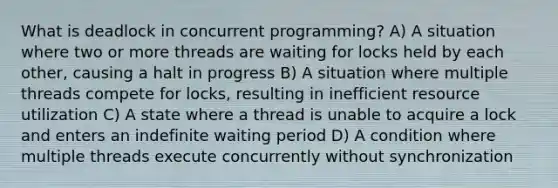 What is deadlock in concurrent programming? A) A situation where two or more threads are waiting for locks held by each other, causing a halt in progress B) A situation where multiple threads compete for locks, resulting in inefficient resource utilization C) A state where a thread is unable to acquire a lock and enters an indefinite waiting period D) A condition where multiple threads execute concurrently without synchronization