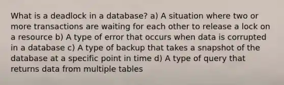 What is a deadlock in a database? a) A situation where two or more transactions are waiting for each other to release a lock on a resource b) A type of error that occurs when data is corrupted in a database c) A type of backup that takes a snapshot of the database at a specific point in time d) A type of query that returns data from multiple tables