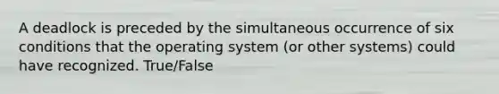 A deadlock is preceded by the simultaneous occurrence of six conditions that the operating system (or other systems) could have recognized. True/False