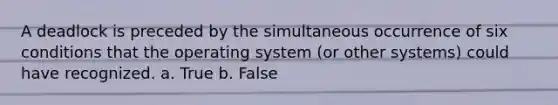 A deadlock is preceded by the simultaneous occurrence of six conditions that the operating system (or other systems) could have recognized. a. True b. False