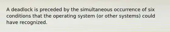 A deadlock is preceded by the simultaneous occurrence of six conditions that the operating system (or other systems) could have recognized.