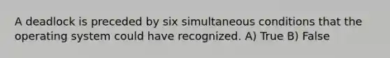 A deadlock is preceded by six simultaneous conditions that the operating system could have recognized. A) True B) False