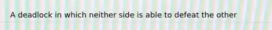 A deadlock in which neither side is able to defeat the other