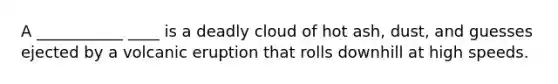 A ___________ ____ is a deadly cloud of hot ash, dust, and guesses ejected by a volcanic eruption that rolls downhill at high speeds.