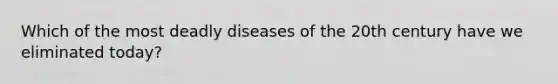 Which of the most deadly diseases of the 20th century have we eliminated today?