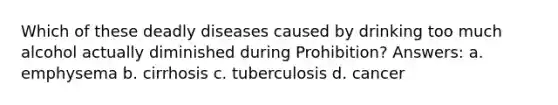 Which of these deadly diseases caused by drinking too much alcohol actually diminished during Prohibition? Answers: a. emphysema b. cirrhosis c. tuberculosis d. cancer