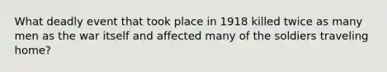 What deadly event that took place in 1918 killed twice as many men as the war itself and affected many of the soldiers traveling home?