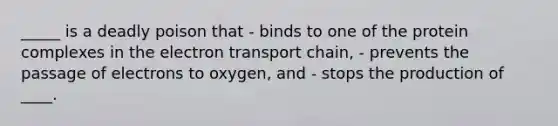 _____ is a deadly poison that - binds to one of the protein complexes in the electron transport chain, - prevents the passage of electrons to oxygen, and - stops the production of ____.