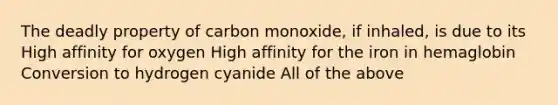 The deadly property of carbon monoxide, if inhaled, is due to its High affinity for oxygen High affinity for the iron in hemaglobin Conversion to hydrogen cyanide All of the above