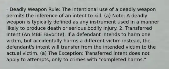 - Deadly Weapon Rule: The intentional use of a deadly weapon permits the inference of an intent to kill. (a) Note: A deadly weapon is typically defined as any instrument used in a manner likely to produce death or serious bodily injury. 2. Transferred Intent (An MBE Favorite): If a defendant intends to harm one victim, but accidentally harms a different victim instead, the defendant's intent will transfer from the intended victim to the actual victim. (a) The Exception: Transferred intent does not apply to attempts, only to crimes with "completed harms."