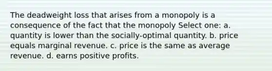 The deadweight loss that arises from a monopoly is a consequence of the fact that the monopoly Select one: a. quantity is lower than the socially-optimal quantity. b. price equals marginal revenue. c. price is the same as average revenue. d. earns positive profits.