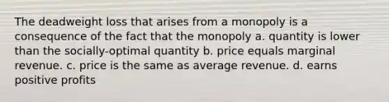 The deadweight loss that arises from a monopoly is a consequence of the fact that the monopoly a. quantity is lower than the socially-optimal quantity b. price equals marginal revenue. c. price is the same as average revenue. d. earns positive profits