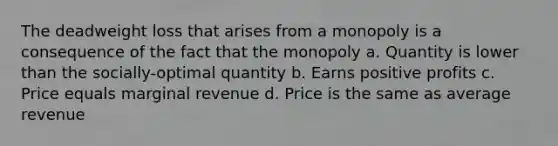 The deadweight loss that arises from a monopoly is a consequence of the fact that the monopoly a. Quantity is lower than the socially-optimal quantity b. Earns positive profits c. Price equals marginal revenue d. Price is the same as average revenue