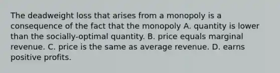 The deadweight loss that arises from a monopoly is a consequence of the fact that the monopoly A. quantity is lower than the socially-optimal quantity. B. price equals marginal revenue. C. price is the same as average revenue. D. earns positive profits.