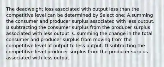 The deadweight loss associated with output less than the competitive level can be determined by Select one: A.summing the consumer and producer surplus associated with less output. B.subtracting the consumer surplus from the producer surplus associated with less output. C.summing the change in the total consumer and producer surplus from moving from the competitive level of output to less output. D.subtracting the competitive level producer surplus from the producer surplus associated with less output.