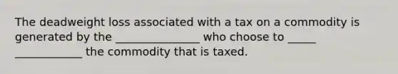 The deadweight loss associated with a tax on a commodity is generated by the _______________ who choose to _____ ____________ the commodity that is taxed.