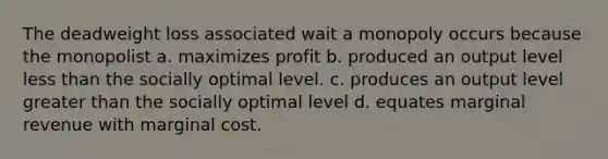 The deadweight loss associated wait a monopoly occurs because the monopolist a. maximizes profit b. produced an output level less than the socially optimal level. c. produces an output level greater than the socially optimal level d. equates marginal revenue with marginal cost.