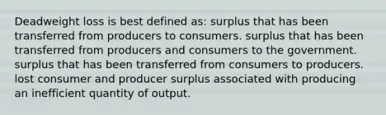 Deadweight loss is best defined as: surplus that has been transferred from producers to consumers. surplus that has been transferred from producers and consumers to the government. surplus that has been transferred from consumers to producers. lost consumer and producer surplus associated with producing an inefficient quantity of output.