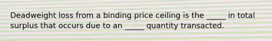 Deadweight loss from a binding price ceiling is the _____ in total surplus that occurs due to an _____ quantity transacted.