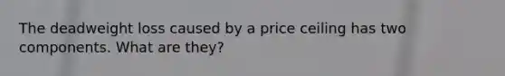 The deadweight loss caused by a price ceiling has two components. What are they?