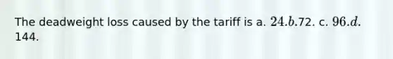 The deadweight loss caused by the tariff is a. 24. b.72. c. 96. d.144.