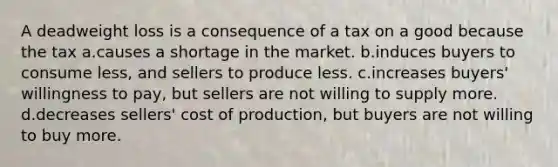 A deadweight loss is a consequence of a tax on a good because the tax a.causes a shortage in the market. b.induces buyers to consume less, and sellers to produce less. c.increases buyers' willingness to pay, but sellers are not willing to supply more. d.decreases sellers' cost of production, but buyers are not willing to buy more.