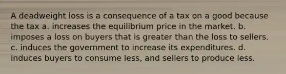 A deadweight loss is a consequence of a tax on a good because the tax a. increases the equilibrium price in the market. b. imposes a loss on buyers that is greater than the loss to sellers. c. induces the government to increase its expenditures. d. induces buyers to consume less, and sellers to produce less.