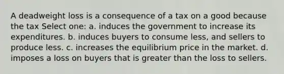 A deadweight loss is a consequence of a tax on a good because the tax Select one: a. induces the government to increase its expenditures. b. induces buyers to consume less, and sellers to produce less. c. increases the equilibrium price in the market. d. imposes a loss on buyers that is <a href='https://www.questionai.com/knowledge/ktgHnBD4o3-greater-than' class='anchor-knowledge'>greater than</a> the loss to sellers.