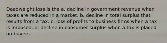 Deadweight loss is the a. decline in government revenue when taxes are reduced in a market. b. decline in total surplus that results from a tax. c. loss of profits to business firms when a tax is imposed. d. decline in <a href='https://www.questionai.com/knowledge/k77rlOEdsf-consumer-surplus' class='anchor-knowledge'>consumer surplus</a> when a tax is placed on buyers.