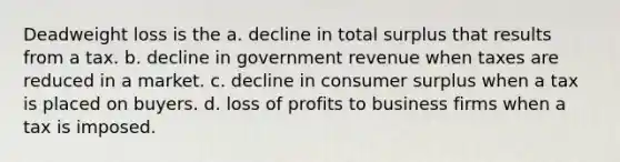 Deadweight loss is the a. decline in total surplus that results from a tax. b. decline in government revenue when taxes are reduced in a market. c. decline in consumer surplus when a tax is placed on buyers. d. loss of profits to business firms when a tax is imposed.