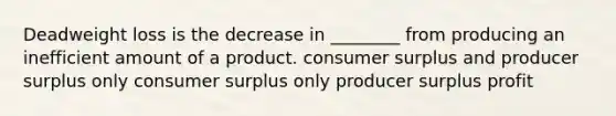 Deadweight loss is the decrease in ________ from producing an inefficient amount of a product. consumer surplus and producer surplus only consumer surplus only producer surplus profit