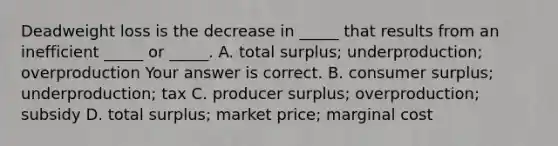 Deadweight loss is the decrease in​ _____ that results from an inefficient​ _____ or​ _____. A. total​ surplus; underproduction; overproduction Your answer is correct. B. consumer​ surplus; underproduction; tax C. producer​ surplus; overproduction; subsidy D. total​ surplus; market​ price; marginal cost