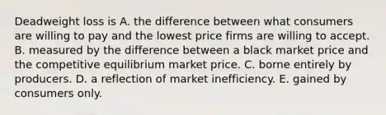 Deadweight loss is A. the difference between what consumers are willing to pay and the lowest price firms are willing to accept. B. measured by the difference between a black market price and the competitive equilibrium market price. C. borne entirely by producers. D. a reflection of market inefficiency. E. gained by consumers only.