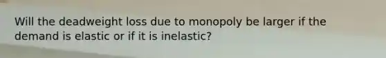 Will the deadweight loss due to monopoly be larger if the demand is elastic or if it is​ inelastic?