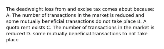 The deadweight loss from and excise tax comes about because: A. The number of transactions in the market is reduced and some mutually beneficial transactions do not take place B. A quota rent exists C. The number of transactions in the market is reduced D. some mutually beneficial transactions to not take place