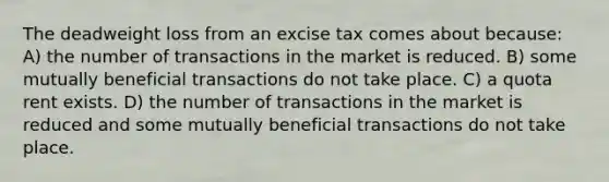 The deadweight loss from an excise tax comes about because: A) the number of transactions in the market is reduced. B) some mutually beneficial transactions do not take place. C) a quota rent exists. D) the number of transactions in the market is reduced and some mutually beneficial transactions do not take place.