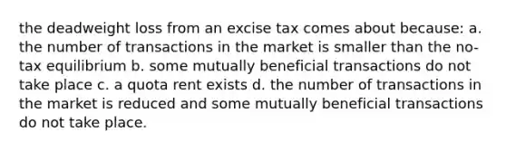 the deadweight loss from an excise tax comes about because: a. the number of transactions in the market is smaller than the no-tax equilibrium b. some mutually beneficial transactions do not take place c. a quota rent exists d. the number of transactions in the market is reduced and some mutually beneficial transactions do not take place.