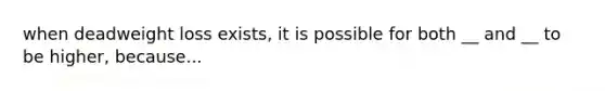 when deadweight loss exists, it is possible for both __ and __ to be higher, because...