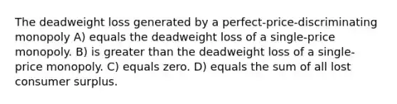 The deadweight loss generated by a perfect-price-discriminating monopoly A) equals the deadweight loss of a single-price monopoly. B) is greater than the deadweight loss of a single-price monopoly. C) equals zero. D) equals the sum of all lost consumer surplus.