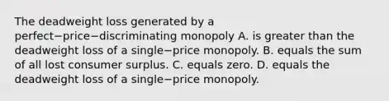 The deadweight loss generated by a perfect−price−discriminating monopoly A. is greater than the deadweight loss of a single−price monopoly. B. equals the sum of all lost consumer surplus. C. equals zero. D. equals the deadweight loss of a single−price monopoly.