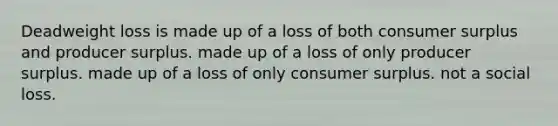 Deadweight loss is made up of a loss of both consumer surplus and producer surplus. made up of a loss of only producer surplus. made up of a loss of only consumer surplus. not a social loss.