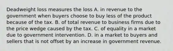 Deadweight loss measures the loss A. in revenue to the government when buyers choose to buy less of the product because of the tax. B. of total revenue to business firms due to the price wedge caused by the tax. C. of equality in a market due to government intervention. D. in a market to buyers and sellers that is not offset by an increase in government revenue.