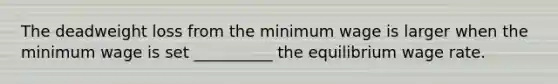 The deadweight loss from the minimum wage is larger when the minimum wage is set __________ the equilibrium wage rate.